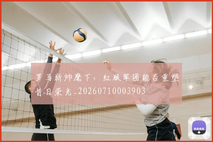 罗马新帅麾下,红狼军团能否重塑昔日荣光_20260710003903