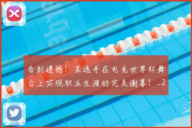 告别遗憾！某选手在电竞世界杯舞台上实现职业生涯的完美谢幕！_20260704170410_20260719155201