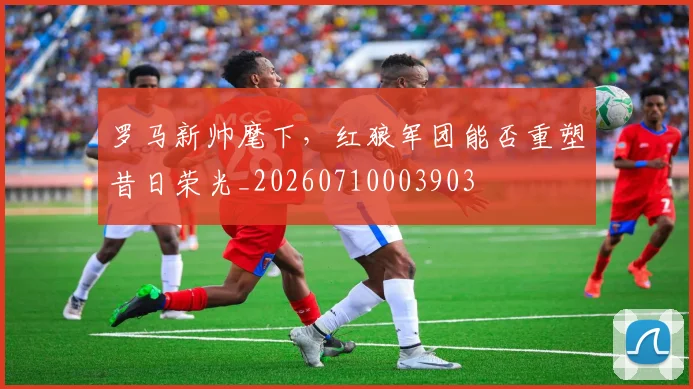 罗马新帅麾下,红狼军团能否重塑昔日荣光_20260710003903