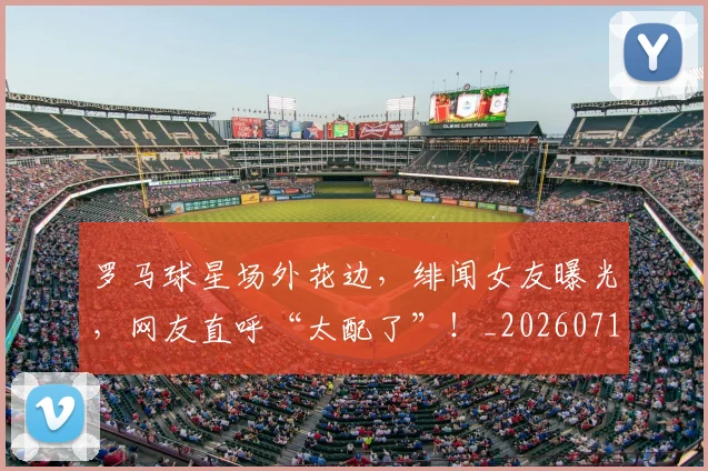 罗马球星场外花边,绯闻女友曝光,网友直呼“太配了”!_20260710003906