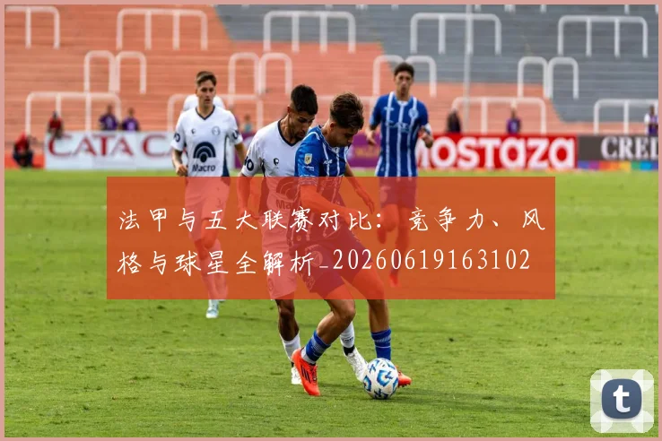 法甲与五大联赛对比：竞争力、风格与球星全解析_20260619163102