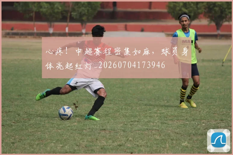心疼!中超赛程密集如麻,球员身体亮起红灯_20260704173946