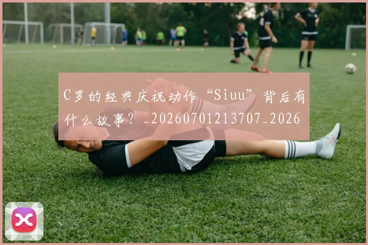 C罗的经典庆祝动作“Siuu”背后有什么故事?_20260701213707_20260712052541