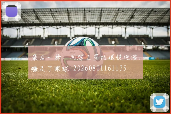 最后一舞，网球巨星的退役巡演，赚足了眼球_20260801161135
