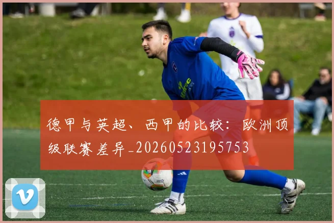 德甲与英超、西甲的比较：欧洲顶级联赛差异_20260523195753