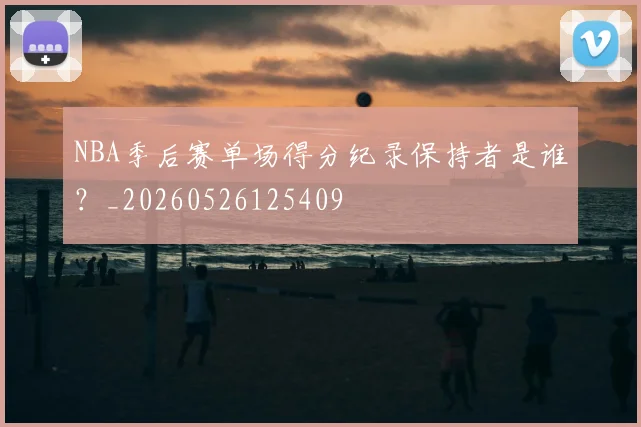 NBA季后赛单场得分纪录保持者是谁?_20260526125409
