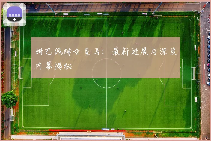 姆巴佩转会皇马:最新进展与深度内幕揭秘