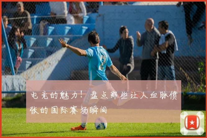 电竞的魅力!盘点那些让人血脉偾张的国际赛场瞬间