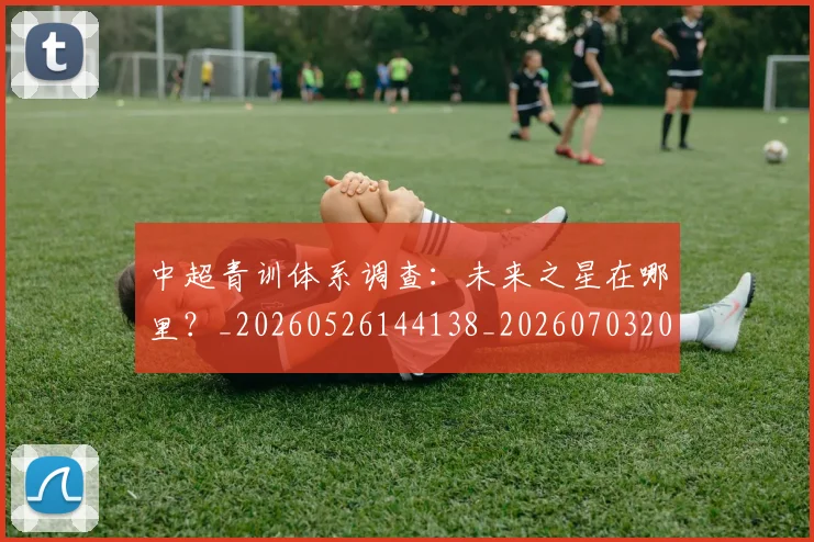 中超青训体系调查：未来之星在哪里？_20260526144138_20260703205628