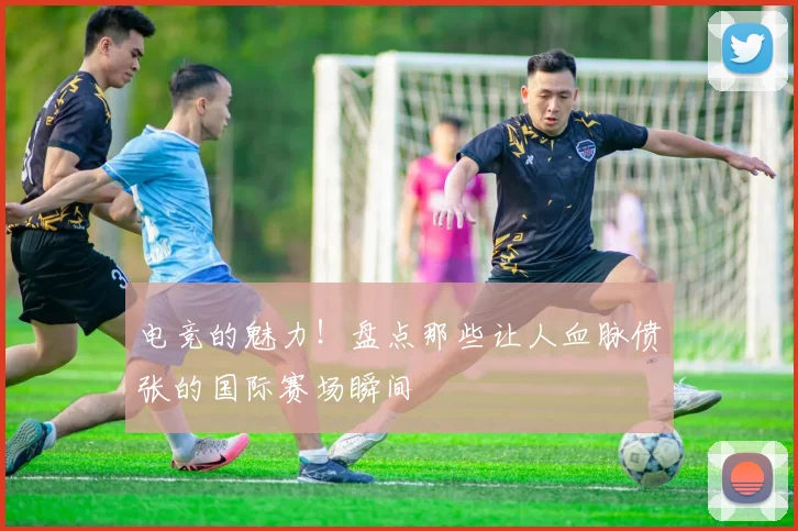电竞的魅力!盘点那些让人血脉偾张的国际赛场瞬间