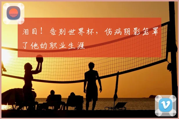 泪目!告别世界杯,伤病阴影笼罩了他的职业生涯