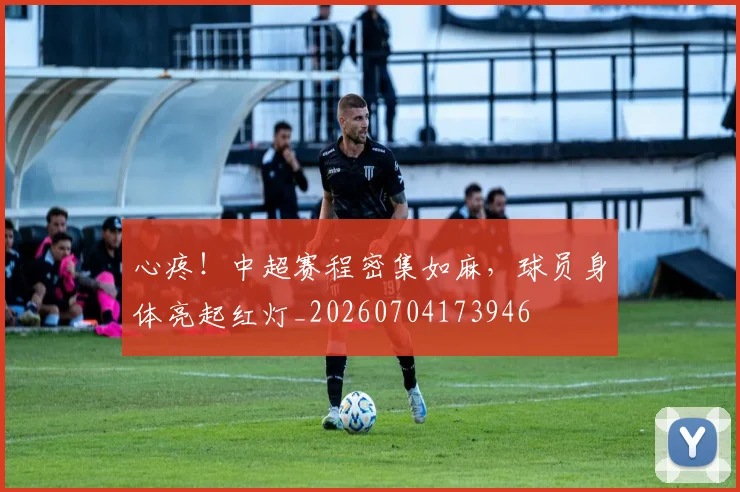 心疼!中超赛程密集如麻,球员身体亮起红灯_20260704173946