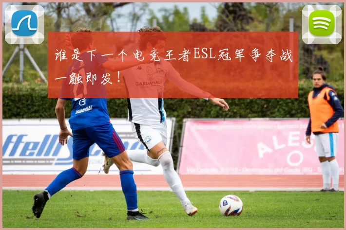 谁是下一个电竞王者ESL冠军争夺战一触即发！