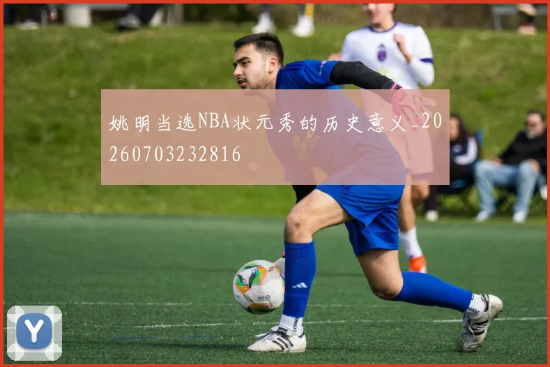 姚明当选NBA状元秀的历史意义_20260703232816