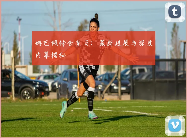 姆巴佩转会皇马:最新进展与深度内幕揭秘