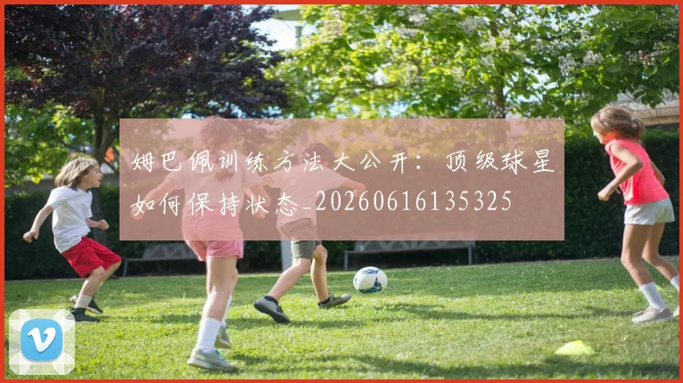 姆巴佩训练方法大公开:顶级球星如何保持状态_20260616135325