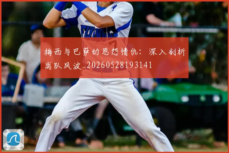 梅西与巴萨的恩怨情仇:深入剖析离队风波_20260528193141