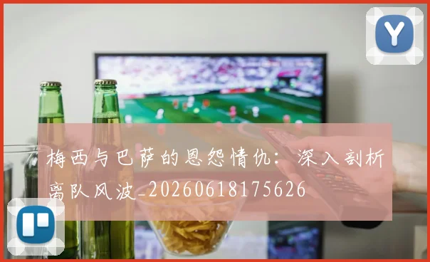 梅西与巴萨的恩怨情仇：深入剖析离队风波_20260618175626
