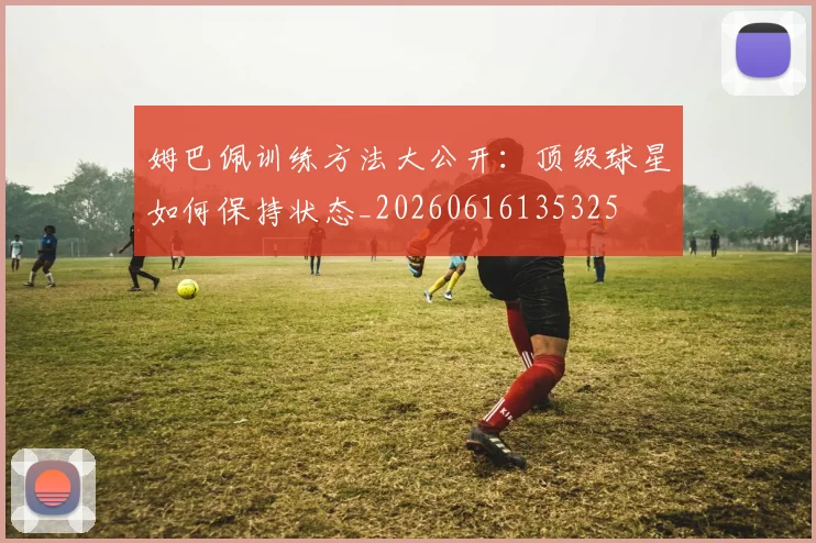 姆巴佩训练方法大公开:顶级球星如何保持状态_20260616135325