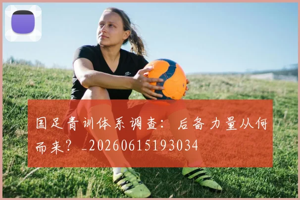 国足青训体系调查:后备力量从何而来?_20260615193034