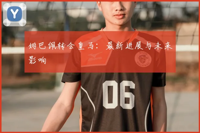 姆巴佩转会皇马:最新进展与未来影响