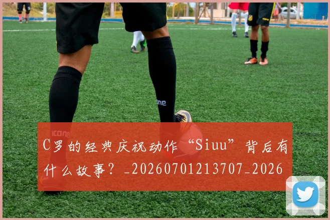 C罗的经典庆祝动作“Siuu”背后有什么故事?_20260701213707_20260712052541